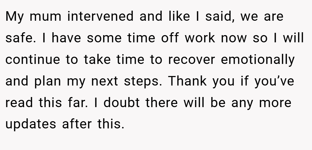 My mum intervened and like I said, we are safe. I have some time off work now so I will continue to take time to recover emotionally and plan my next steps. Thank you if you’ve read this far. I doubt there will be any more updates after this.