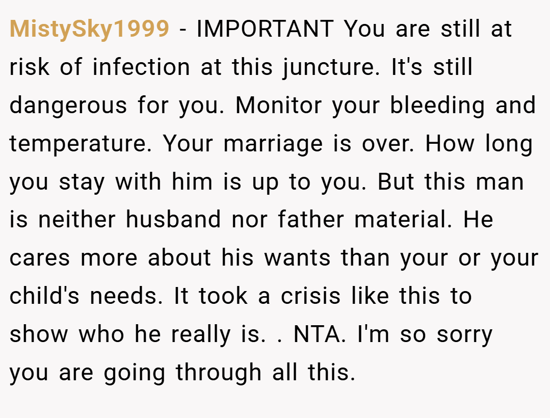 MistySky1999 − IMPORTANT You are still at risk of infection at this juncture. It's still dangerous for you. Monitor your bleeding and temperature. Your marriage is over. How long you stay with him is up to you. But this man is neither husband nor father material. He cares more about his wants than your or your child's needs. It took a crisis like this to show who he really is. . NTA. I'm so sorry you are going through all this. 