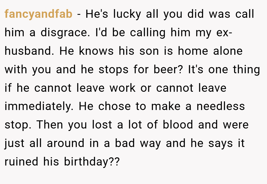 fancyandfab − He's lucky all you did was call him a disgrace. I'd be calling him my ex-husband. He knows his son is home alone with you and he stops for beer? It's one thing if he cannot leave work or cannot leave immediately. He chose to make a needless stop. Then you lost a lot of blood and were just all around in a bad way and he says it ruined his birthday??
