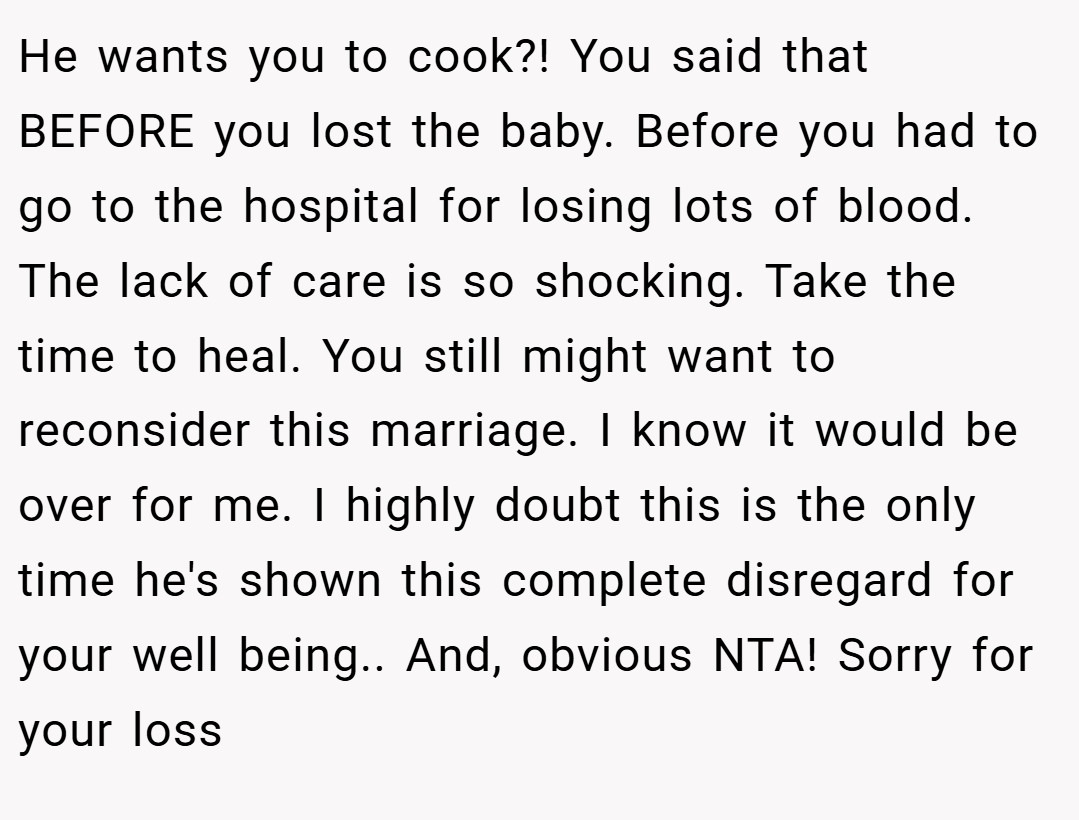 He wants you to cook?! You said that BEFORE you lost the baby. Before you had to go to the hospital for losing lots of blood. The lack of care is so shocking. Take the time to heal. You still might want to reconsider this marriage. I know it would be over for me. I highly doubt this is the only time he's shown this complete disregard for your well being.. And, obvious NTA! Sorry for your loss