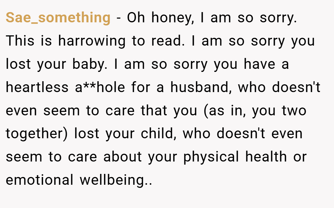 Sae_something − Oh honey, I am so sorry. This is harrowing to read. I am so sorry you lost your baby. I am so sorry you have a heartless a**hole for a husband, who doesn't even seem to care that you (as in, you two together) lost your child, who doesn't even seem to care about your physical health or emotional wellbeing..