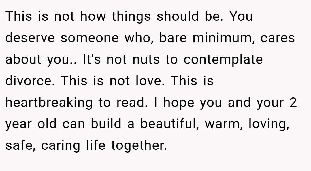 This is not how things should be. You deserve someone who, bare minimum, cares about you.. It's not nuts to contemplate divorce. This is not love. This is heartbreaking to read. I hope you and your 2 year old can build a beautiful, warm, loving, safe, caring life together.