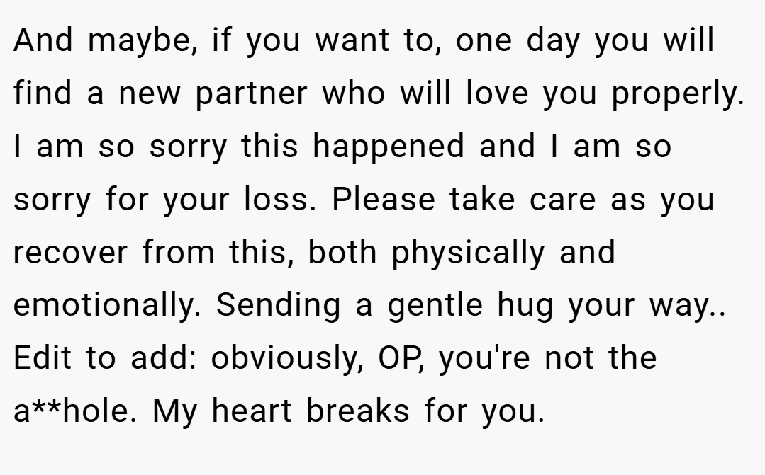 And maybe, if you want to, one day you will find a new partner who will love you properly. I am so sorry this happened and I am so sorry for your loss. Please take care as you recover from this, both physically and emotionally. Sending a gentle hug your way.. Edit to add: obviously, OP, you're not the a**hole. My heart breaks for you.
