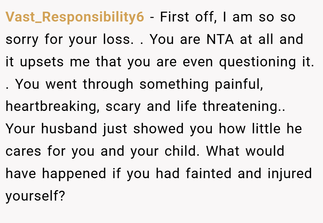 Vast_Responsibility6 − First off, I am so so sorry for your loss. . You are NTA at all and it upsets me that you are even questioning it. . You went through something painful, heartbreaking, scary and life threatening.. Your husband just showed you how little he cares for you and your child. What would have happened if you had fainted and injured yourself?