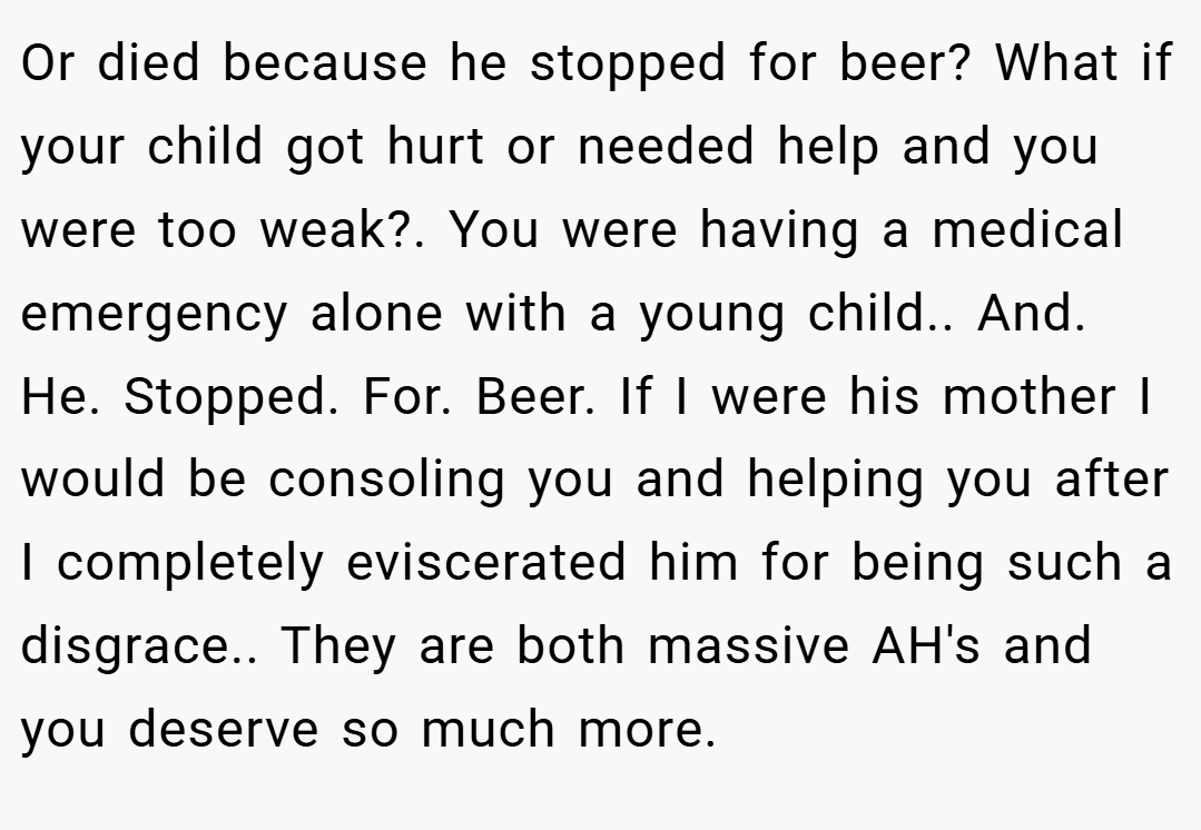 Or died because he stopped for beer? What if your child got hurt or needed help and you were too weak?. You were having a medical emergency alone with a young child.. And. He. Stopped. For. Beer. If I were his mother I would be consoling you and helping you after I completely eviscerated him for being such a disgrace.. They are both massive AH's and you deserve so much more.