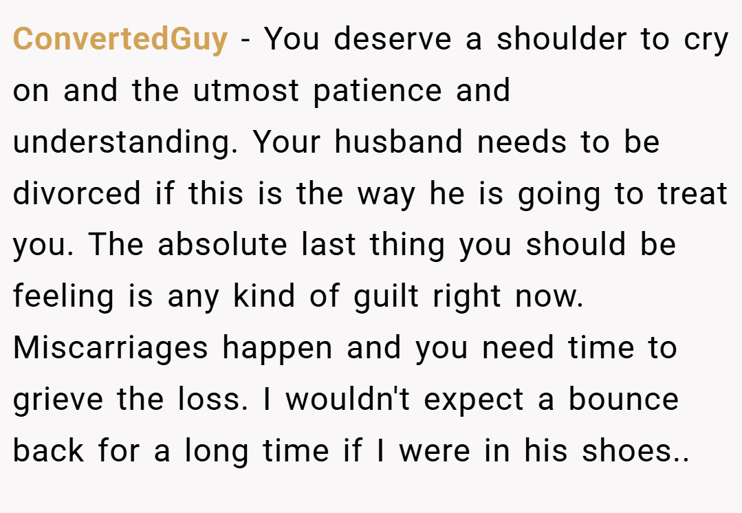 ConvertedGuy − You deserve a shoulder to cry on and the utmost patience and understanding. Your husband needs to be divorced if this is the way he is going to treat you. The absolute last thing you should be feeling is any kind of guilt right now. Miscarriages happen and you need time to grieve the loss. I wouldn't expect a bounce back for a long time if I were in his shoes..