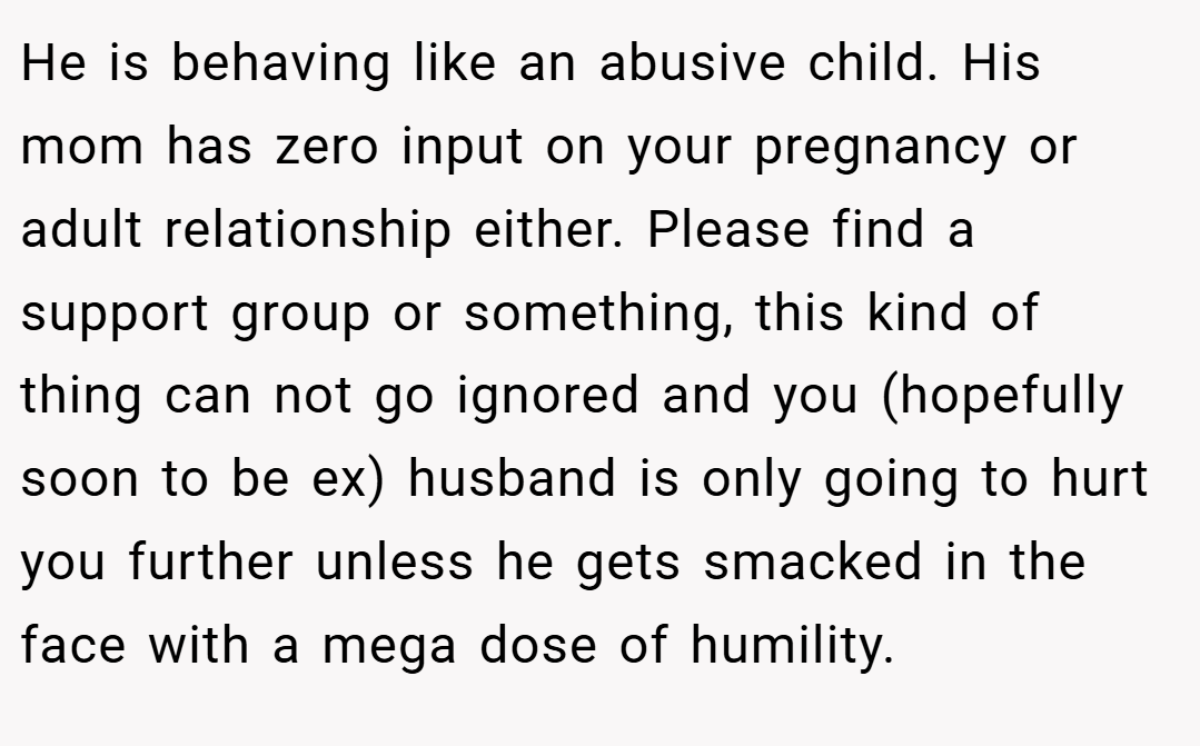He is behaving like an abusive child. His mom has zero input on your pregnancy or adult relationship either. Please find a support group or something, this kind of thing can not go ignored and you (hopefully soon to be ex) husband is only going to hurt you further unless he gets smacked in the face with a mega dose of humility.
