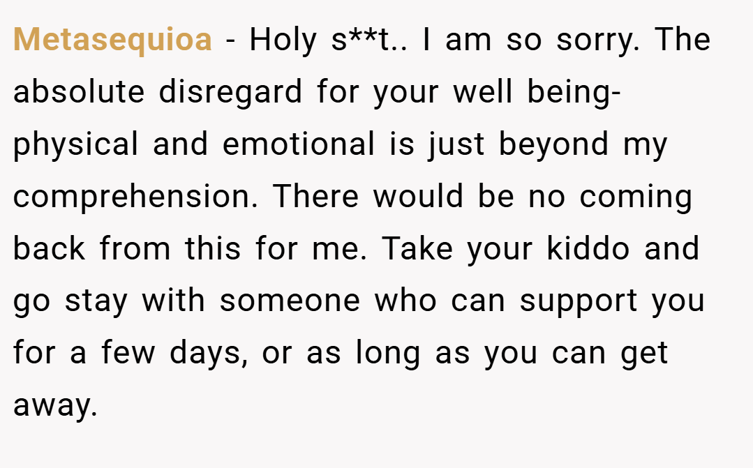 Metasequioa − Holy s**t.. I am so sorry. The absolute disregard for your well being- physical and emotional is just beyond my comprehension. There would be no coming back from this for me. Take your kiddo and go stay with someone who can support you for a few days, or as long as you can get away.