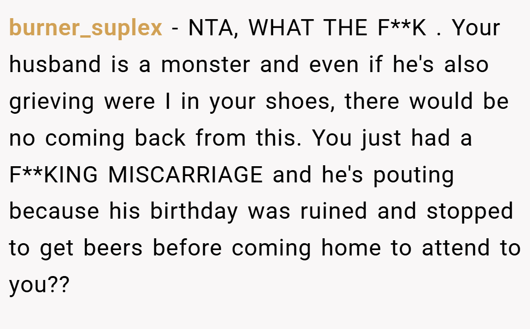 burner_suplex − NTA, WHAT THE F**K . Your husband is a monster and even if he's also grieving were I in your shoes, there would be no coming back from this. You just had a F**KING MISCARRIAGE and he's pouting because his birthday was ruined and stopped to get beers before coming home to attend to you??