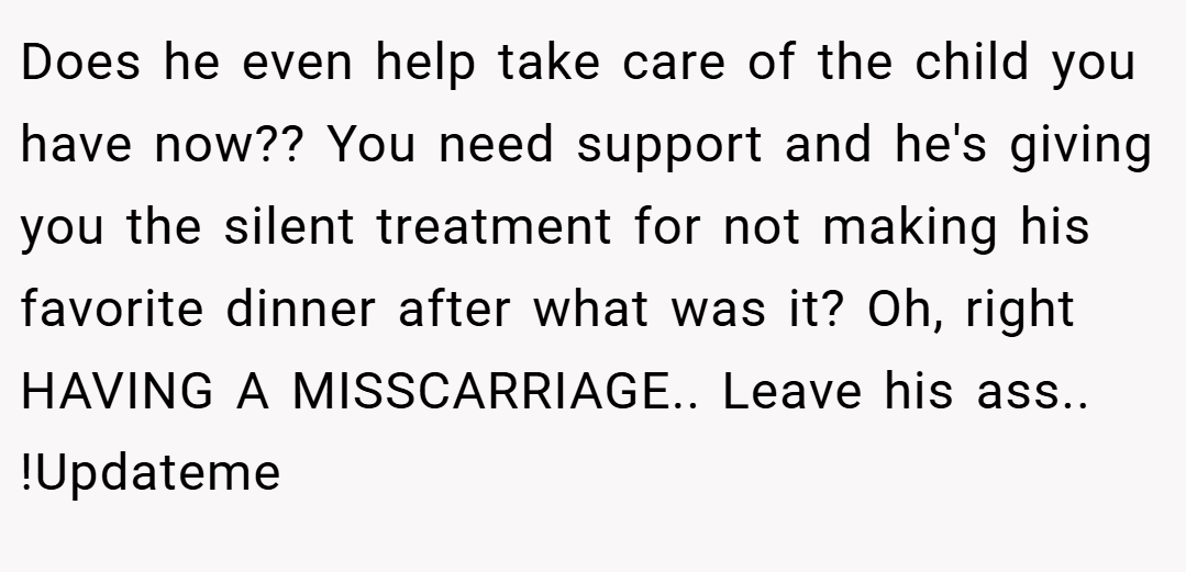 Does he even help take care of the child you have now?? You need support and he's giving you the silent treatment for not making his favorite dinner after what was it? Oh, right HAVING A MISSCARRIAGE.. Leave his ass.. !Updateme