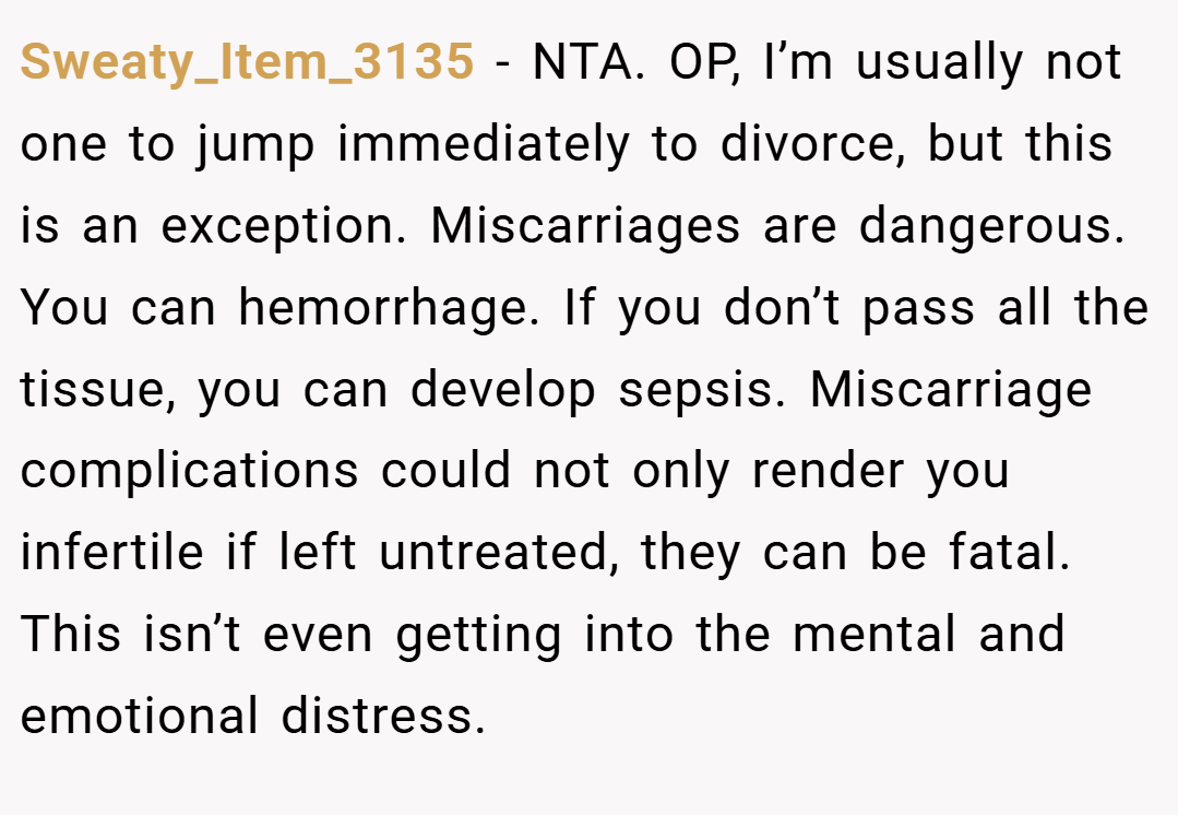 Sweaty_Item_3135 − NTA. OP, I’m usually not one to jump immediately to divorce, but this is an exception. Miscarriages are dangerous. You can hemorrhage. If you don’t pass all the tissue, you can develop sepsis. Miscarriage complications could not only render you infertile if left untreated, they can be fatal. This isn’t even getting into the mental and emotional distress.