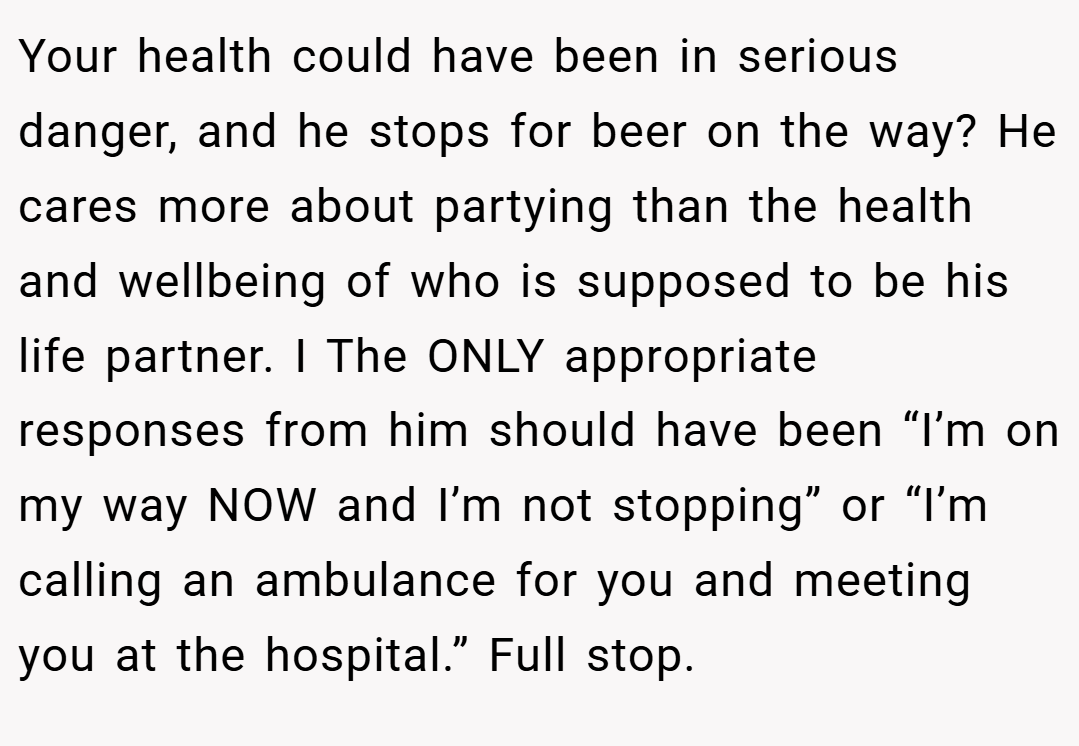 Your health could have been in serious danger, and he stops for beer on the way? He cares more about partying than the health and wellbeing of who is supposed to be his life partner. I The ONLY appropriate responses from him should have been “I’m on my way NOW and I’m not stopping” or “I’m calling an ambulance for you and meeting you at the hospital.” Full stop.