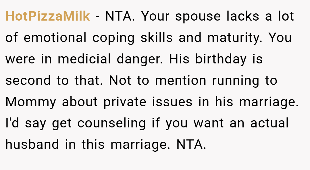 HotPizzaMilk − NTA. Your spouse lacks a lot of emotional coping skills and maturity. You were in medicial danger. His birthday is second to that. Not to mention running to Mommy about private issues in his marriage. I'd say get counseling if you want an actual husband in this marriage. NTA.