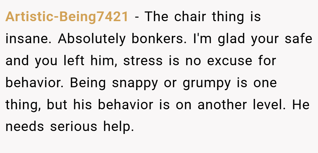 Artistic-Being7421 − The chair thing is insane. Absolutely bonkers. I'm glad your safe and you left him, stress is no excuse for behavior. Being snappy or grumpy is one thing, but his behavior is on another level. He needs serious help.