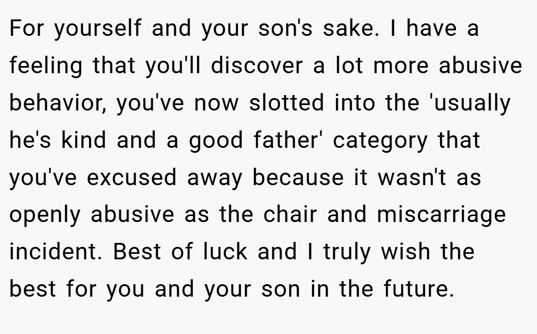 For yourself and your son's sake. I have a feeling that you'll discover a lot more abusive behavior, you've now slotted into the 'usually he's kind and a good father' category that you've excused away because it wasn't as openly abusive as the chair and miscarriage incident. Best of luck and I truly wish the best for you and your son in the future.