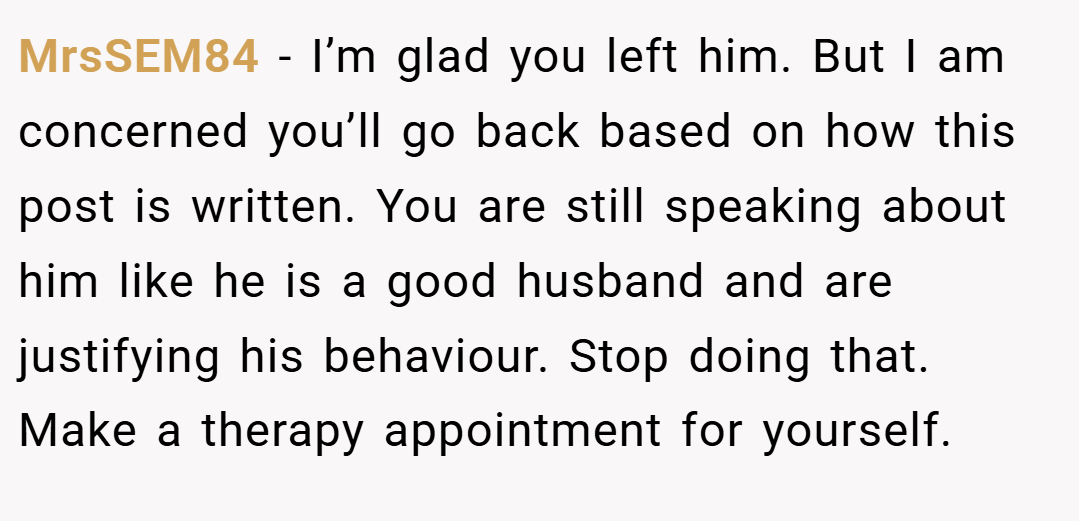 MrsSEM84 − I’m glad you left him. But I am concerned you’ll go back based on how this post is written. You are still speaking about him like he is a good husband and are justifying his behaviour. Stop doing that. Make a therapy appointment for yourself.