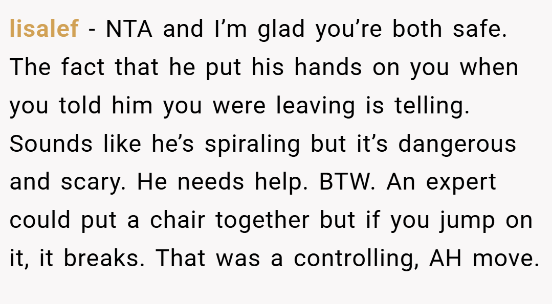 lisalef − NTA and I’m glad you’re both safe. The fact that he put his hands on you when you told him you were leaving is telling. Sounds like he’s spiraling but it’s dangerous and scary. He needs help. BTW. An expert could put a chair together but if you jump on it, it breaks. That was a controlling, AH move.