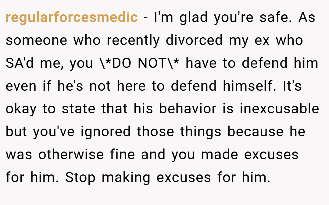 regularforcesmedic − I'm glad you're safe. As someone who recently divorced my ex who SA'd me, you \*DO NOT\* have to defend him even if he's not here to defend himself. It's okay to state that his behavior is inexcusable but you've ignored those things because he was otherwise fine and you made excuses for him. Stop making excuses for him.