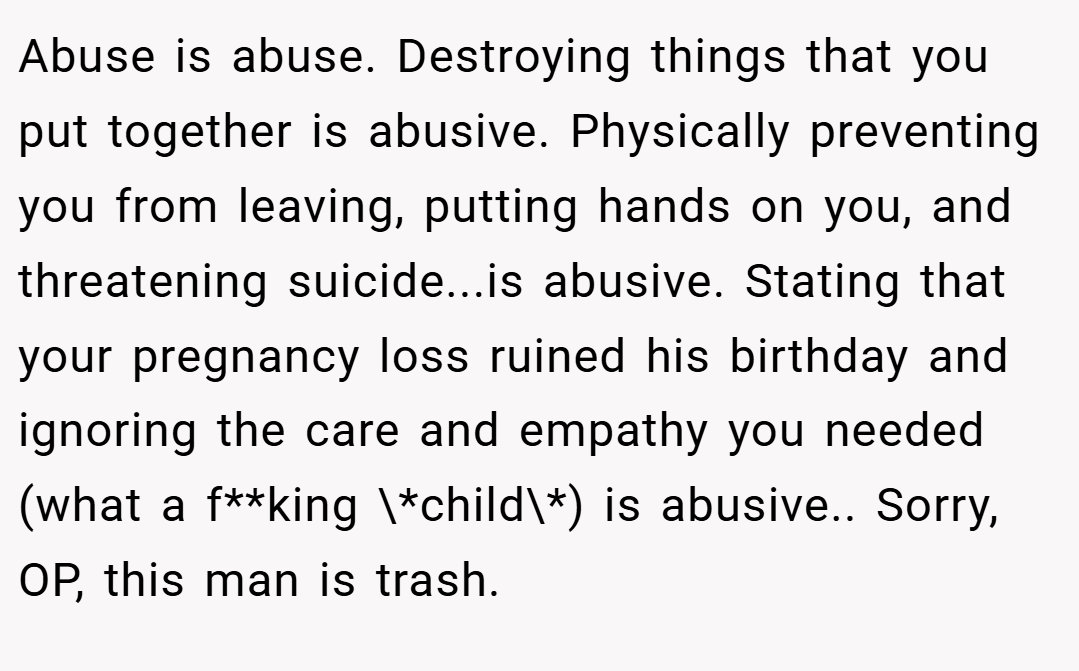 Abuse is abuse. Destroying things that you put together is abusive. Physically preventing you from leaving, putting hands on you, and threatening suicide...is abusive. Stating that your pregnancy loss ruined his birthday and ignoring the care and empathy you needed (what a f**king \*child\*) is abusive.. Sorry, OP, this man is trash.