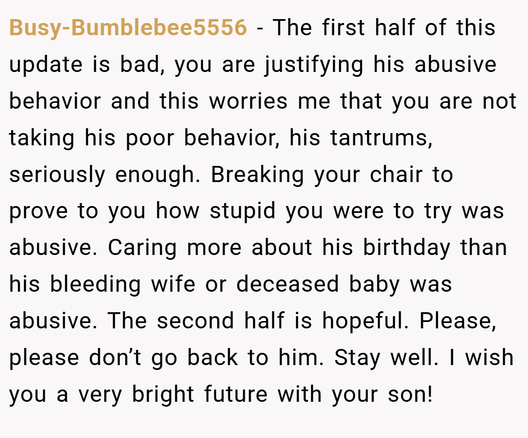 Busy-Bumblebee5556 − The first half of this update is bad, you are justifying his abusive behavior and this worries me that you are not taking his poor behavior, his tantrums, seriously enough. Breaking your chair to prove to you how stupid you were to try was abusive. Caring more about his birthday than his bleeding wife or deceased baby was abusive. The second half is hopeful. Please, please don’t go back to him. Stay well. I wish you a very bright future with your son!