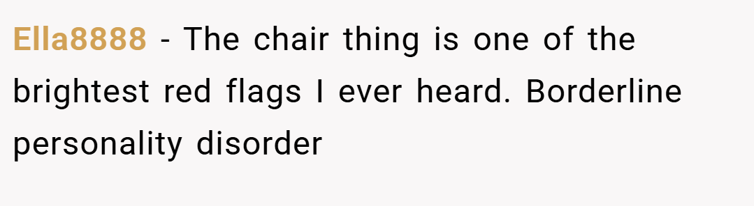 Ella8888 − The chair thing is one of the brightest red flags I ever heard. Borderline personality disorder