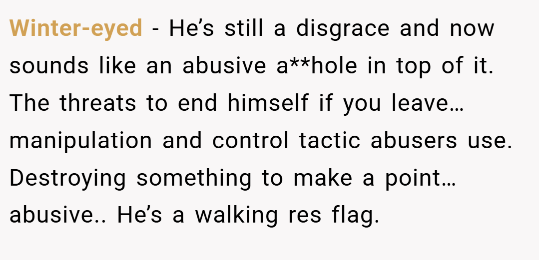 Winter-eyed − He’s still a disgrace and now sounds like an abusive a**hole in top of it. The threats to end himself if you leave… manipulation and control tactic abusers use. Destroying something to make a point… abusive.. He’s a walking res flag.