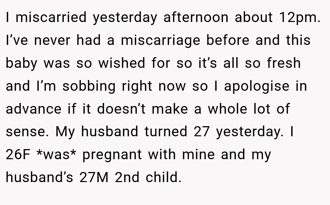 I miscarried yesterday afternoon about 12pm. I’ve never had a miscarriage before and this baby was so wished for so it’s all so fresh and I’m sobbing right now so I apologise in advance if it doesn’t make a whole lot of sense. My husband turned 27 yesterday. I 26F *was* pregnant with mine and my husband’s 27M 2nd child.