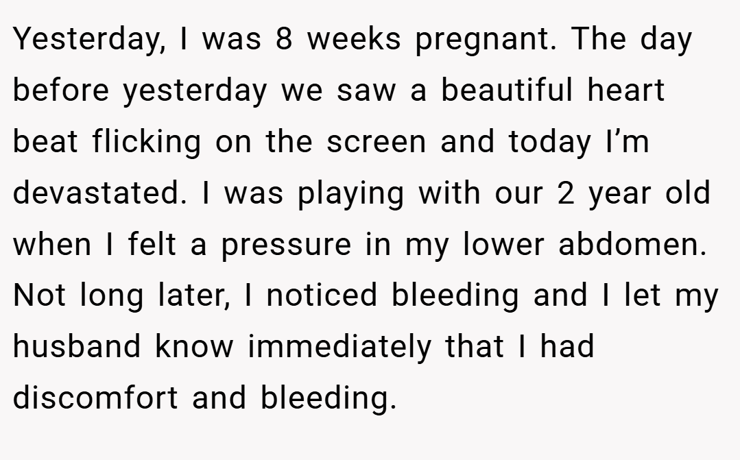 Yesterday, I was 8 weeks pregnant. The day before yesterday we saw a beautiful heart beat flicking on the screen and today I’m devastated. I was playing with our 2 year old when I felt a pressure in my lower abdomen. Not long later, I noticed bleeding and I let my husband know immediately that I had discomfort and bleeding.