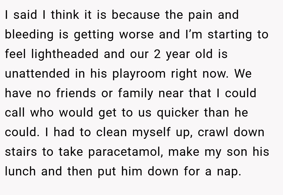 I said I think it is because the pain and bleeding is getting worse and I’m starting to feel lightheaded and our 2 year old is unattended in his playroom right now. We have no friends or family near that I could call who would get to us quicker than he could. I had to clean myself up, crawl down stairs to take paracetamol, make my son his lunch and then put him down for a nap.