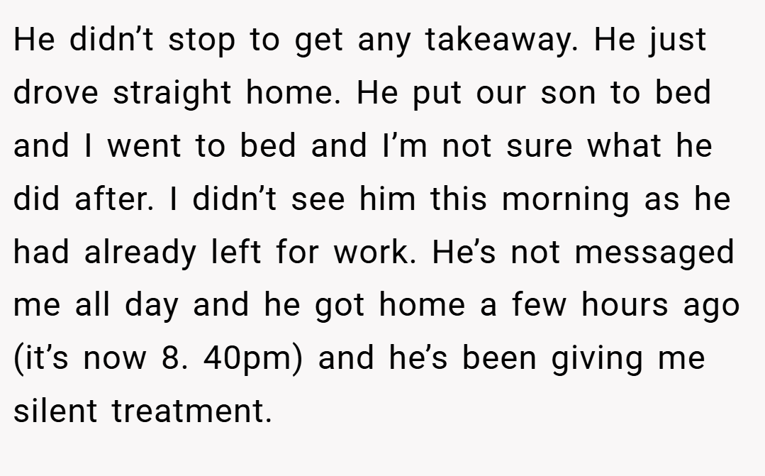 He didn’t stop to get any takeaway. He just drove straight home. He put our son to bed and I went to bed and I’m not sure what he did after. I didn’t see him this morning as he had already left for work. He’s not messaged me all day and he got home a few hours ago (it’s now 8. 40pm) and he’s been giving me silent treatment.