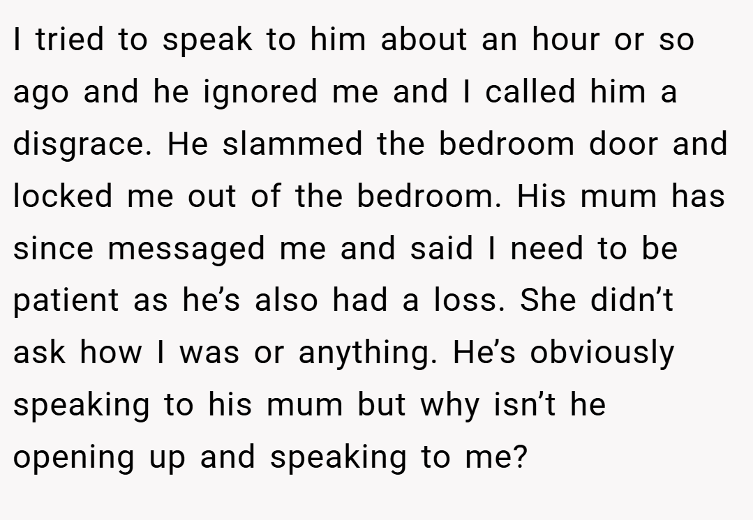I tried to speak to him about an hour or so ago and he ignored me and I called him a disgrace. He slammed the bedroom door and locked me out of the bedroom. His mum has since messaged me and said I need to be patient as he’s also had a loss. She didn’t ask how I was or anything. He’s obviously speaking to his mum but why isn’t he opening up and speaking to me?