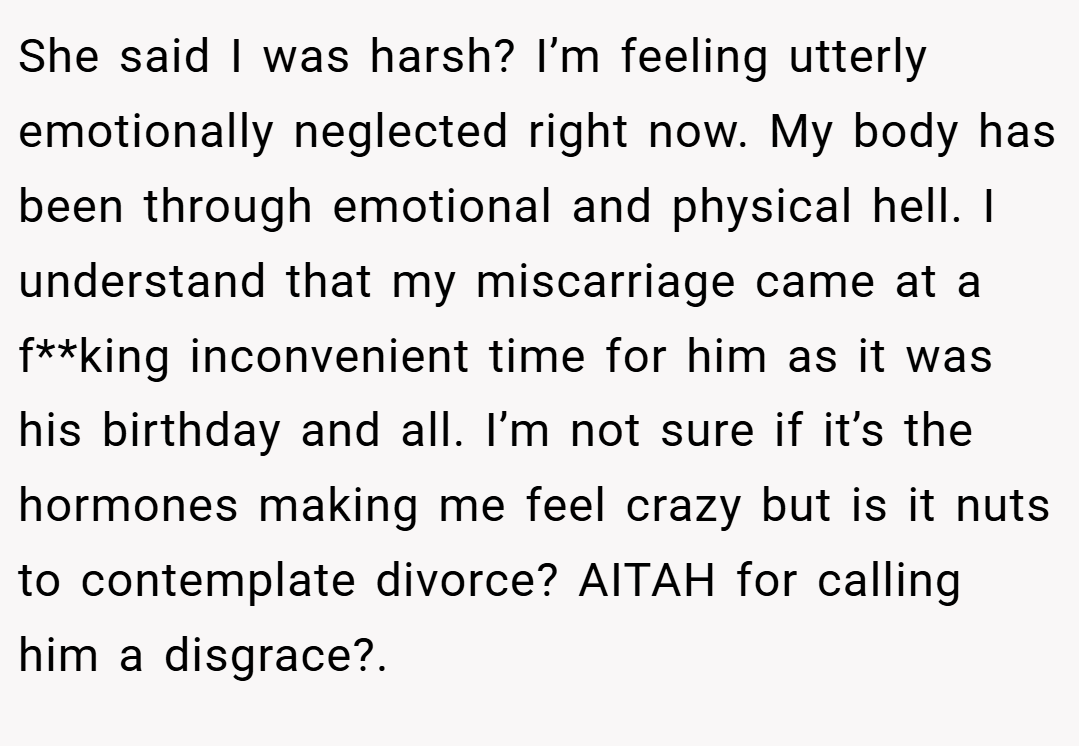 She said I was harsh? I’m feeling utterly emotionally neglected right now. My body has been through emotional and physical hell. I understand that my miscarriage came at a f**king inconvenient time for him as it was his birthday and all. I’m not sure if it’s the hormones making me feel crazy but is it nuts to contemplate divorce? AITAH for calling him a disgrace?. 