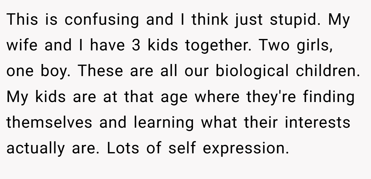 This is confusing and I think just stupid. My wife and I have 3 kids together. Two girls, one boy. These are all our biological children. My kids are at that age where they're finding themselves and learning what their interests actually are. Lots of self expression.