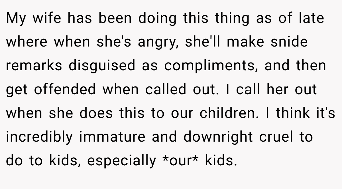 My wife has been doing this thing as of late where when she's angry, she'll make snide remarks disguised as compliments, and then get offended when called out. I call her out when she does this to our children. I think it's incredibly immature and downright cruel to do to kids, especially *our* kids.
