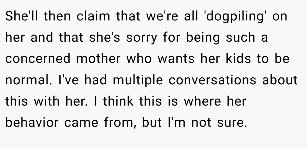 She'll then claim that we're all 'dogpiling' on her and that she's sorry for being such a concerned mother who wants her kids to be normal. I've had multiple conversations about this with her. I think this is where her behavior came from, but I'm not sure.