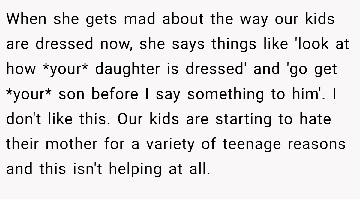 When she gets mad about the way our kids are dressed now, she says things like 'look at how *your* daughter is dressed' and 'go get *your* son before I say something to him'. I don't like this. Our kids are starting to hate their mother for a variety of teenage reasons and this isn't helping at all.