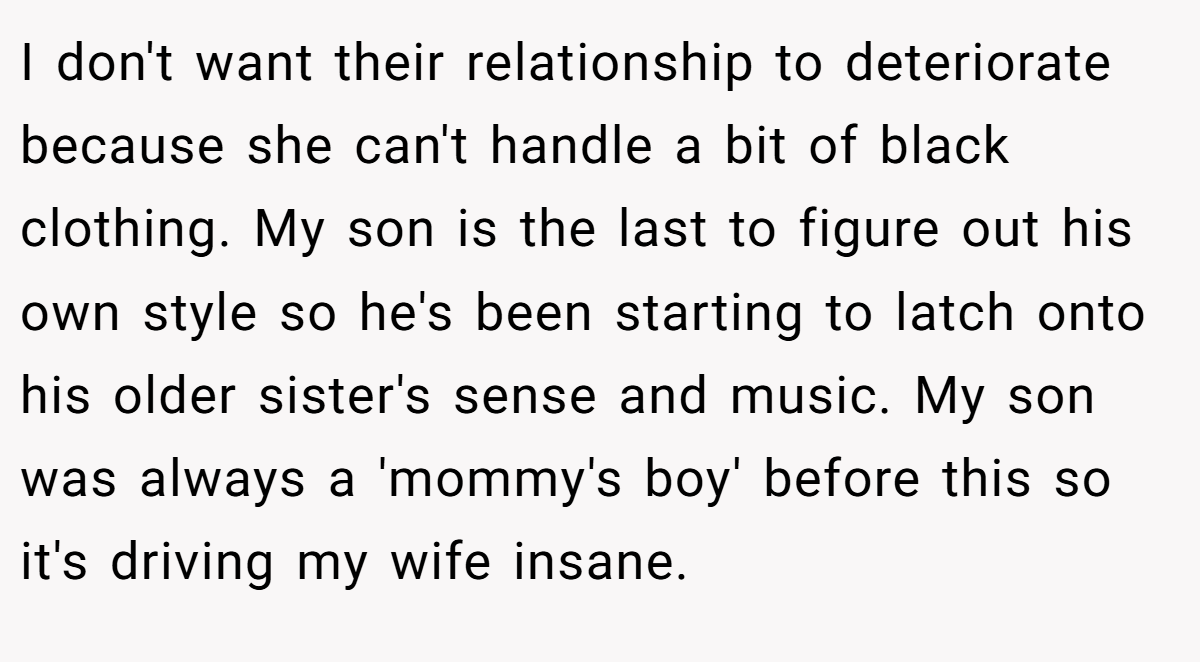 I don't want their relationship to deteriorate because she can't handle a bit of black clothing. My son is the last to figure out his own style so he's been starting to latch onto his older sister's sense and music. My son was always a 'mommy's boy' before this so it's driving my wife insane.