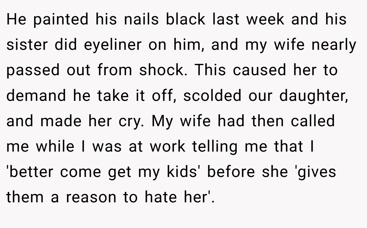 He painted his nails black last week and his sister did eyeliner on him, and my wife nearly passed out from shock. This caused her to demand he take it off, scolded our daughter, and made her cry. My wife had then called me while I was at work telling me that I 'better come get my kids' before she 'gives them a reason to hate her'.