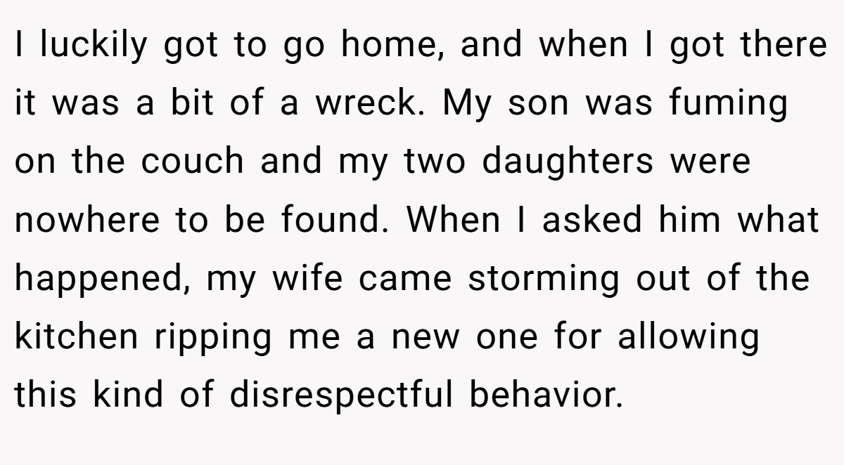 I luckily got to go home, and when I got there it was a bit of a wreck. My son was fuming on the couch and my two daughters were nowhere to be found. When I asked him what happened, my wife came storming out of the kitchen ripping me a new one for allowing this kind of disrespectful behavior.