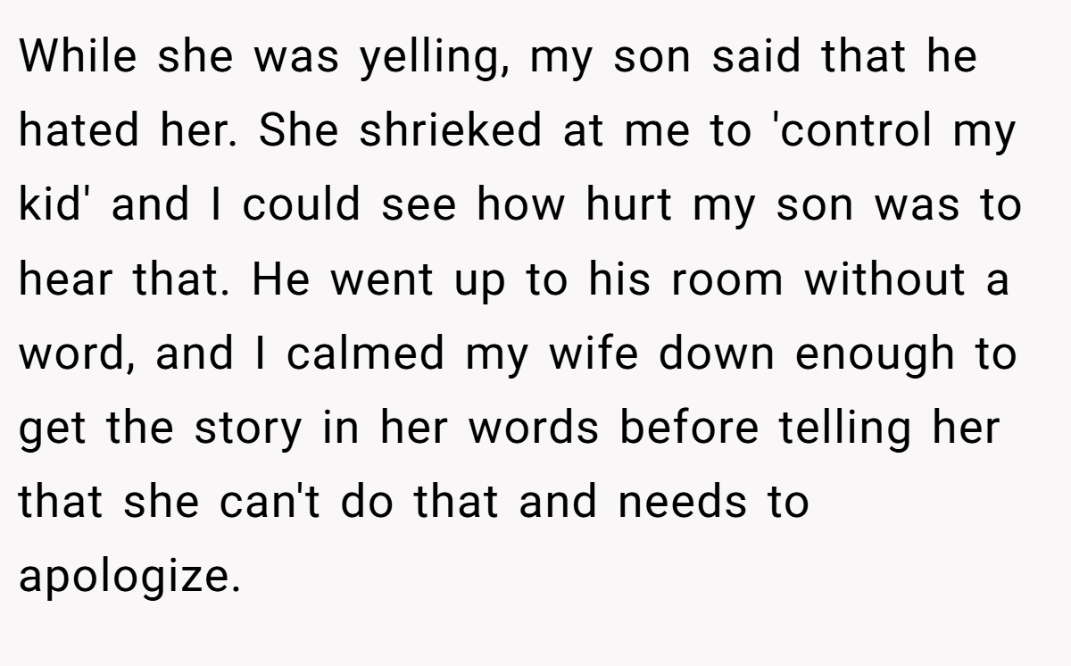While she was yelling, my son said that he hated her. She shrieked at me to 'control my kid' and I could see how hurt my son was to hear that. He went up to his room without a word, and I calmed my wife down enough to get the story in her words before telling her that she can't do that and needs to apologize.