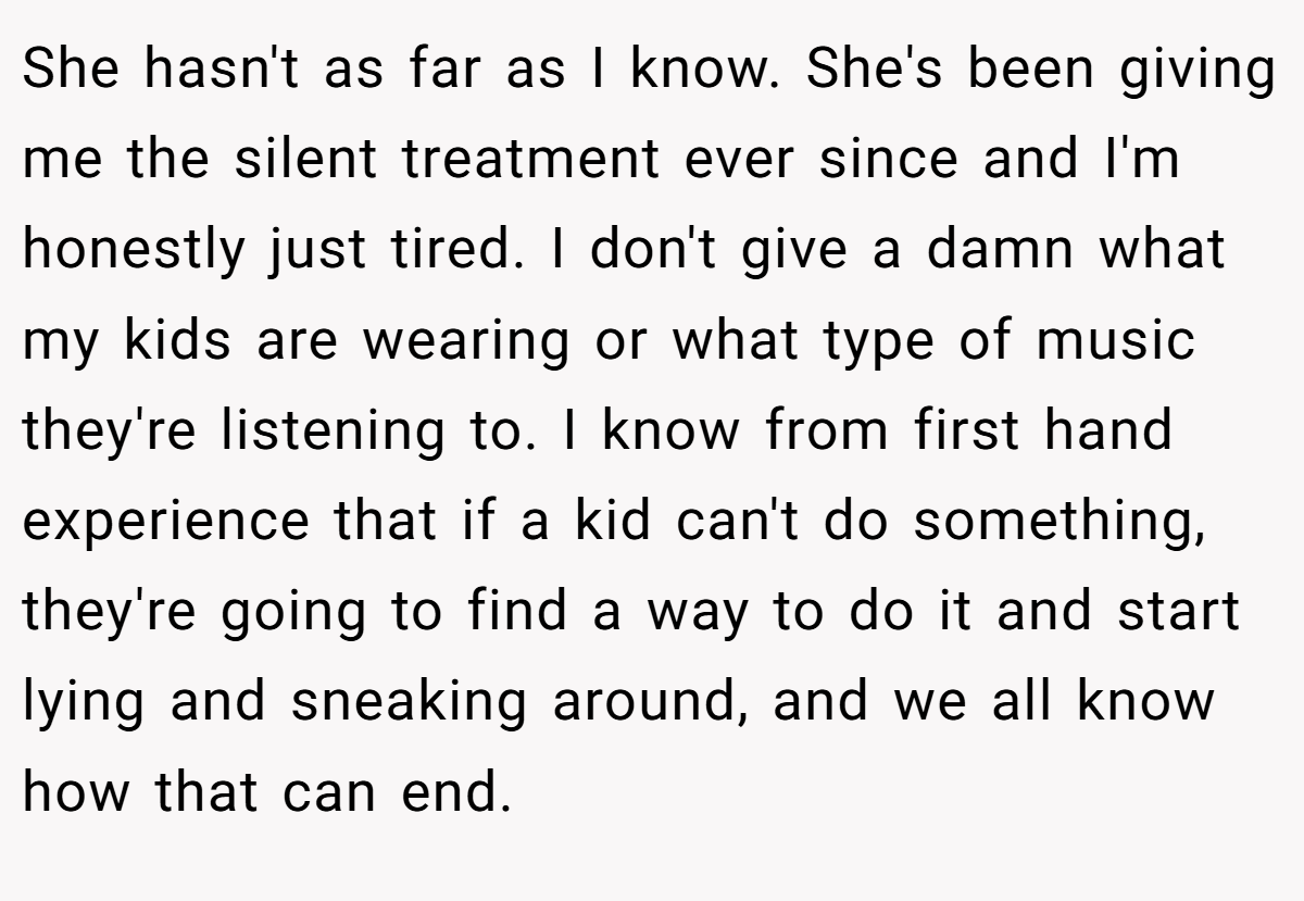 She hasn't as far as I know. She's been giving me the silent treatment ever since and I'm honestly just tired. I don't give a damn what my kids are wearing or what type of music they're listening to. I know from first hand experience that if a kid can't do something, they're going to find a way to do it and start lying and sneaking around, and we all know how that can end.