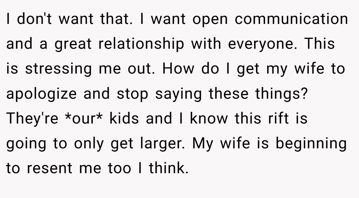 I don't want that. I want open communication and a great relationship with everyone. This is stressing me out. How do I get my wife to apologize and stop saying these things? They're *our* kids and I know this rift is going to only get larger. My wife is beginning to resent me too I think.