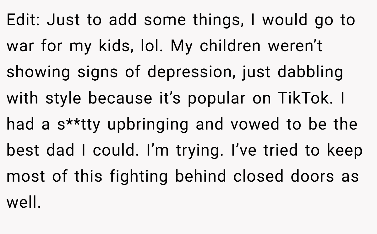 Edit: Just to add some things, I would go to war for my kids, lol. My children weren’t showing signs of depression, just dabbling with style because it’s popular on TikTok. I had a s**tty upbringing and vowed to be the best dad I could. I’m trying. I’ve tried to keep most of this fighting behind closed doors as well.