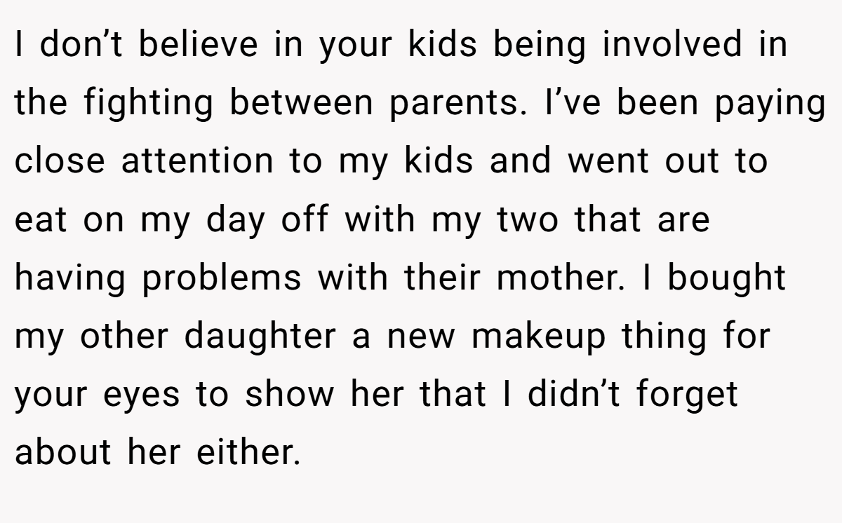 I don’t believe in your kids being involved in the fighting between parents. I’ve been paying close attention to my kids and went out to eat on my day off with my two that are having problems with their mother. I bought my other daughter a new makeup thing for your eyes to show her that I didn’t forget about her either.