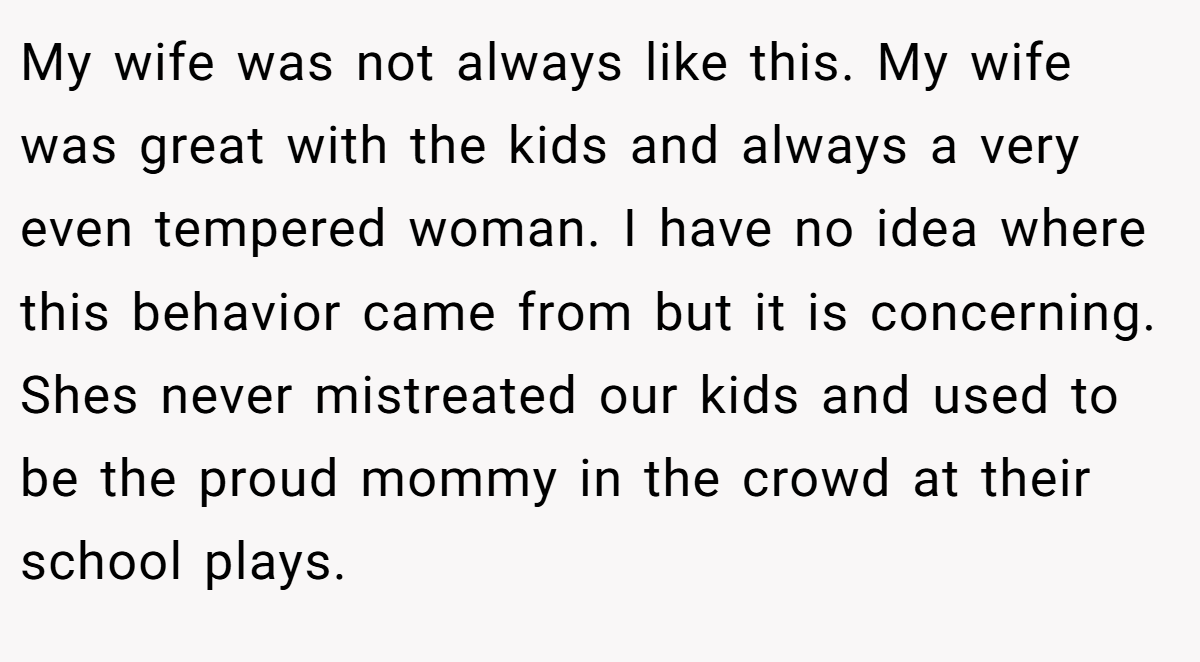 My wife was not always like this. My wife was great with the kids and always a very even tempered woman. I have no idea where this behavior came from but it is concerning. Shes never mistreated our kids and used to be the proud mommy in the crowd at their school plays.