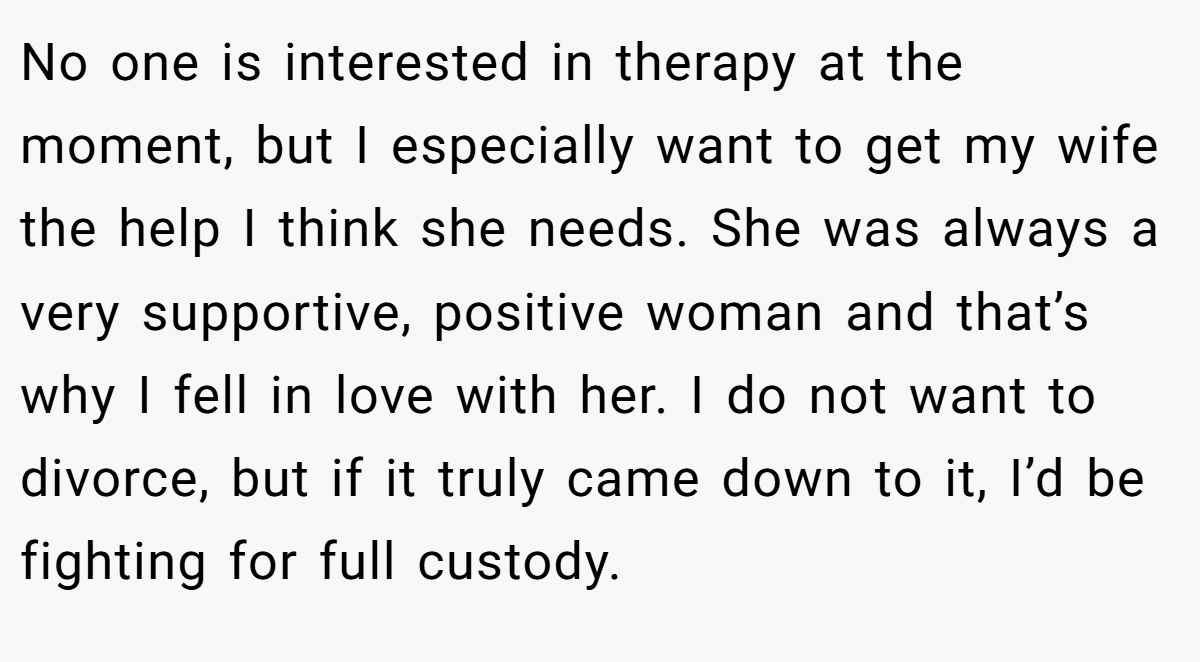 No one is interested in therapy at the moment, but I especially want to get my wife the help I think she needs. She was always a very supportive, positive woman and that’s why I fell in love with her. I do not want to divorce, but if it truly came down to it, I’d be fighting for full custody.