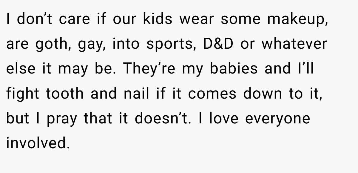 I don’t care if our kids wear some makeup, are goth, gay, into sports, D&D or whatever else it may be. They’re my babies and I’ll fight tooth and nail if it comes down to it, but I pray that it doesn’t. I love everyone involved.