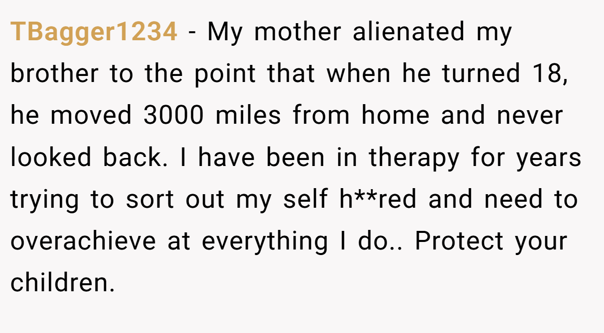 TBagger1234 − My mother alienated my brother to the point that when he turned 18, he moved 3000 miles from home and never looked back. I have been in therapy for years trying to sort out my self h**red and need to overachieve at everything I do.. Protect your children.