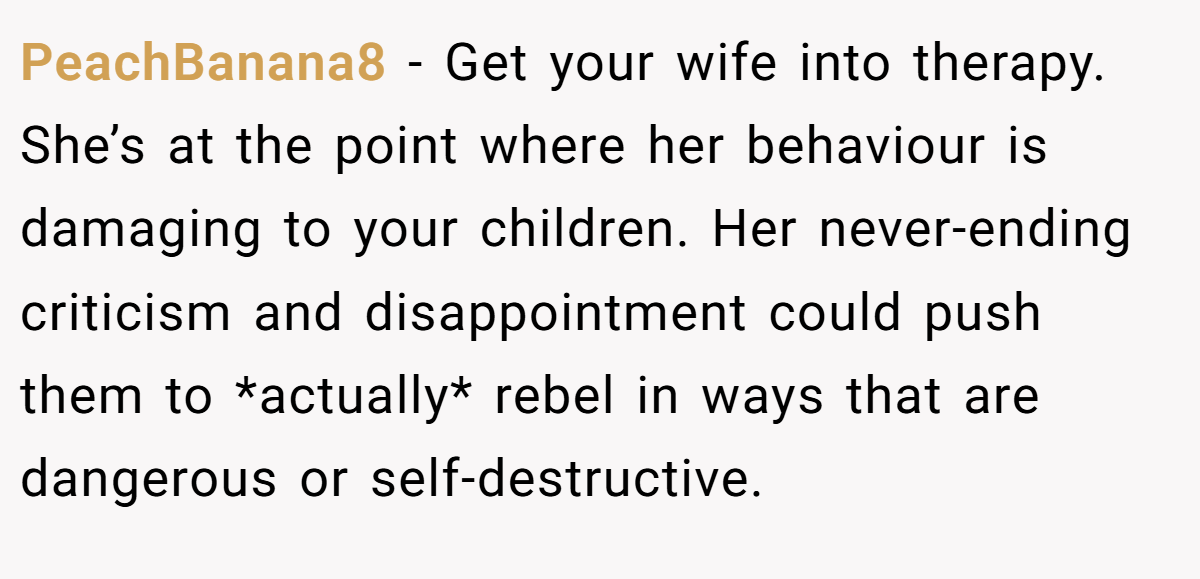 PeachBanana8 − Get your wife into therapy. She’s at the point where her behaviour is damaging to your children. Her never-ending criticism and disappointment could push them to *actually* rebel in ways that are dangerous or self-destructive.