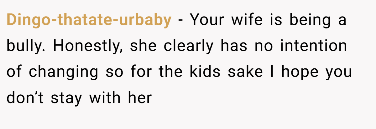 Dingo-thatate-urbaby − Your wife is being a bully. Honestly, she clearly has no intention of changing so for the kids sake I hope you don’t stay with her